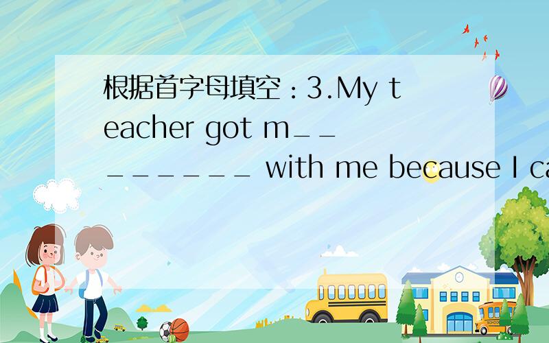 根据首字母填空：3.My teacher got m________ with me because I came to school late.