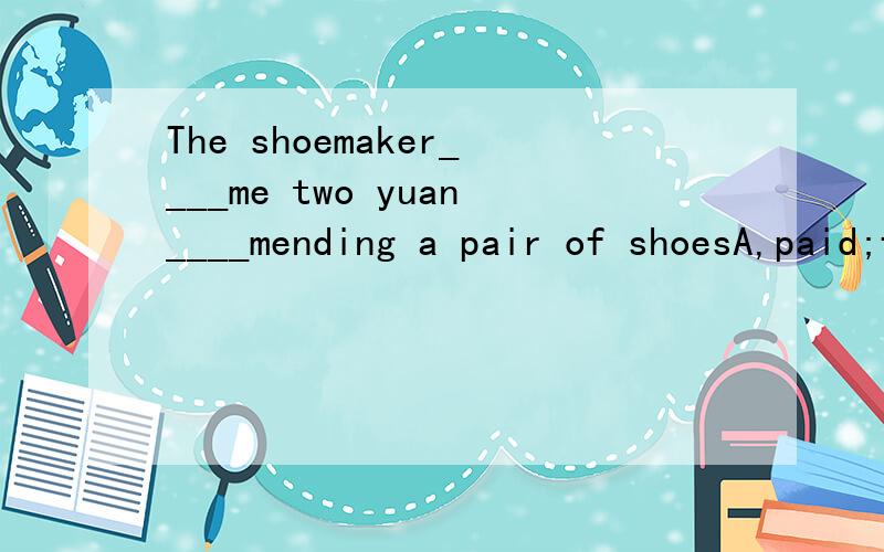 The shoemaker____me two yuan____mending a pair of shoesA,paid;forB.asked;forC.cost;inD.charged;for