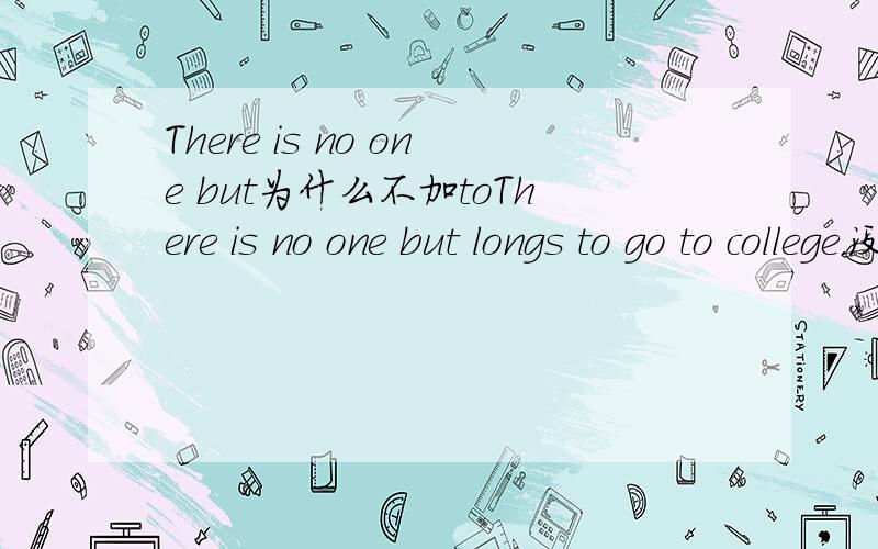 There is no one but为什么不加toThere is no one but longs to go to college.没有人不渴望上大学.为什么but后面不加to?我记得：There is no choice but to……老师的口诀,前面是名词,比如 choice ,but后面要加to.动词