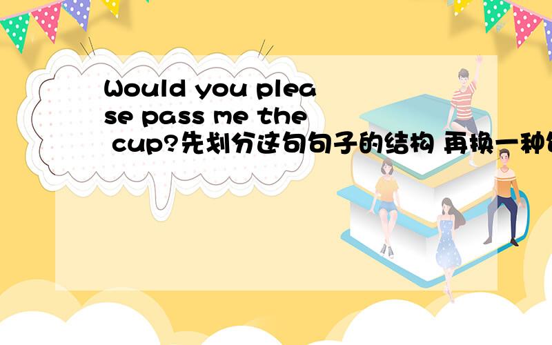 Would you please pass me the cup?先划分这句句子的结构 再换一种句型改写