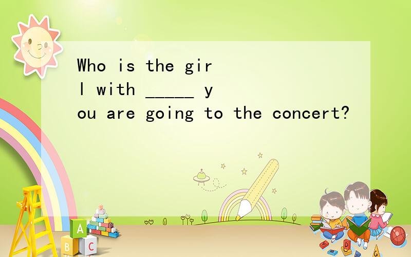 Who is the girl with _____ you are going to the concert?
