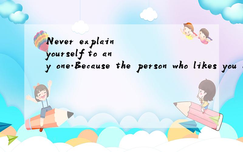 Never explain yourself to any one.Because the person who likes you doesn't need it,and the person who dislikes you won't believe it．这是全文,