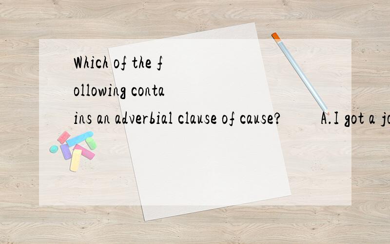 Which of the following contains an adverbial clause of cause?　　A．I got a job as soon as I left university．　　B．As there was no answer,I wrote again．　　C．You must do the exercises as I show you．　　D．Wealthy as he is,Mark is