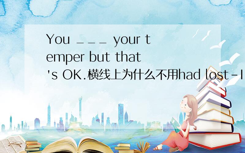 You ___ your temper but that's OK.横线上为什么不用had lost-I'm sorry,I shuoldn't have been so rude to you.-You ___ your temper but that's OK.A.have lost B.had lost C.did lose D.were lose 为什么不选B?表虚拟,且动作是发生在过去