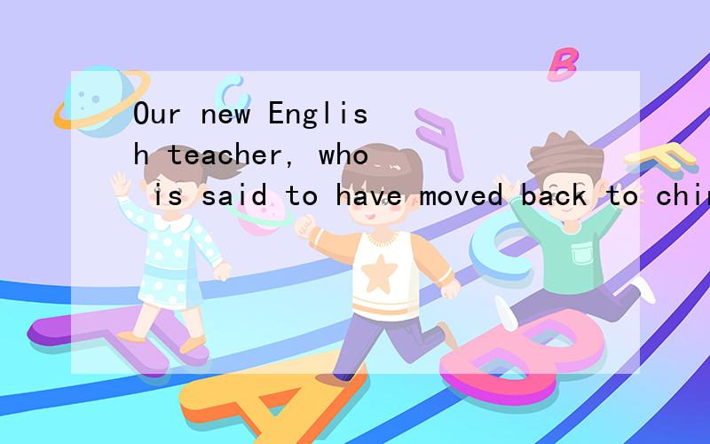 Our new English teacher, who is said to have moved back to china,Our teacher _____for 10 years before she came here.     A.taught B.had taught C.has taught D.had been taught 答案选B  2.   Our new English teacher, who is said to have moved back to