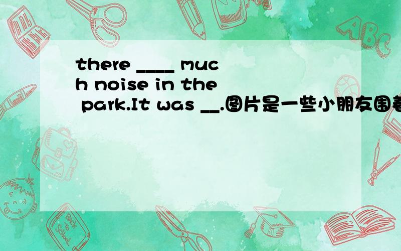 there ____ much noise in the park.It was __.图片是一些小朋友围着一个小花坛玩乐