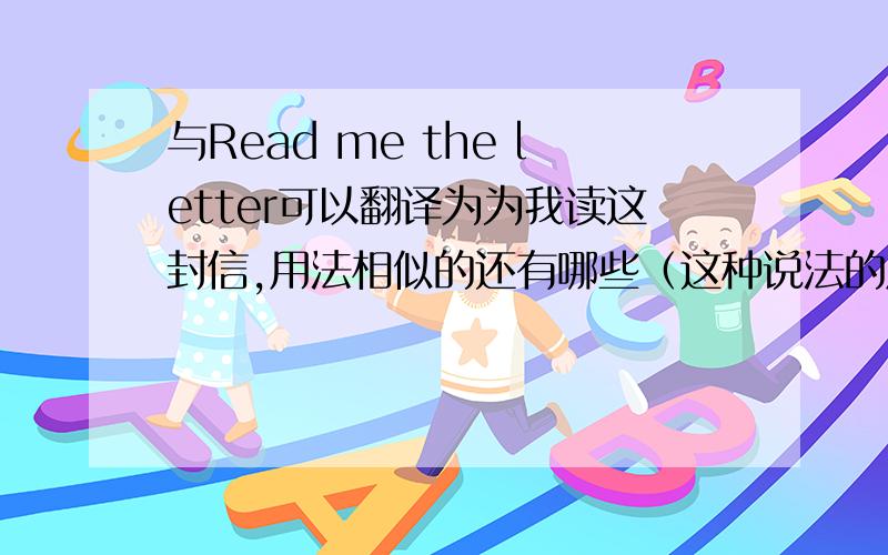与Read me the letter可以翻译为为我读这封信,用法相似的还有哪些（这种说法的原理是什么）?