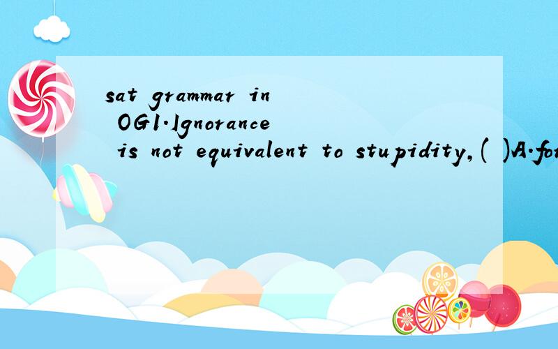 sat grammar in OG1.Ignorance is not equivalent to stupidity,( )A.for ignorance can often be corrected while stupidity cannotB.because the two differ regarding corectibility2.The lawyers representing the parking-lot operators asserted ( )A.As to the d