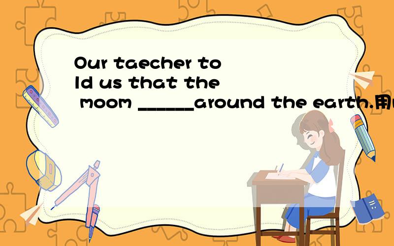 Our taecher told us that the moom ______around the earth.用move 是用什么时态?