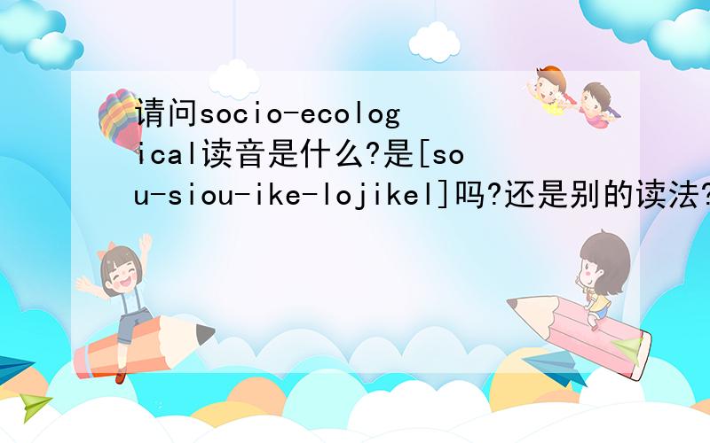 请问socio-ecological读音是什么?是[sou-siou-ike-lojikel]吗?还是别的读法?四个方块