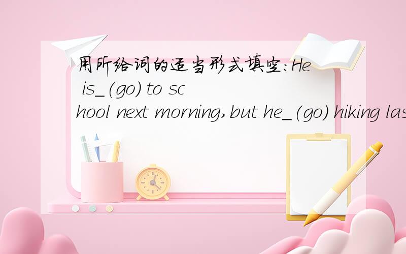 用所给词的适当形式填空:He is_(go) to school next morning,but he_(go) hiking last morning.