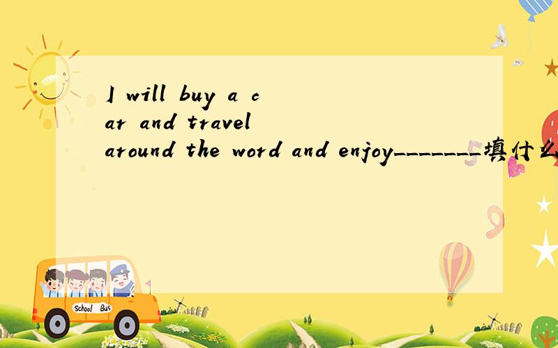 I will buy a car and travel around the word and enjoy_______填什么