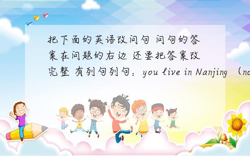 把下面的英语改问句 问句的答案在问题的右边 还要把答案改完整 有列句列句：you live in Nanjing （no）改成：Do you live in Nanjing?No,I don‘t.问：your drother go to your school （yes）you and your brother speak