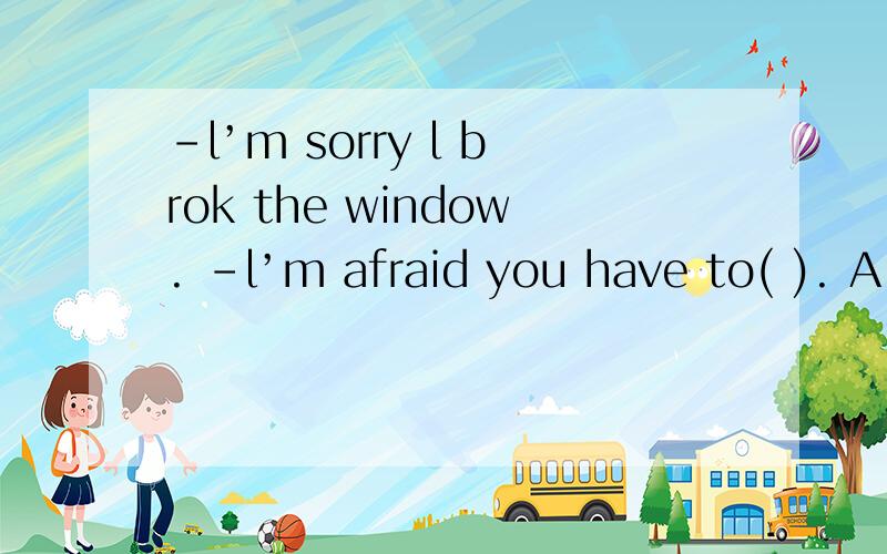 -l’m sorry l brok the window. -l’m afraid you have to( ). A look for B get back C cut up D payfor  选择什么  为什么选择这个