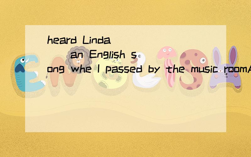 heard Linda_____an English song whe I passed by the music roomA.sang B.singing C.sing D.to sing 选什么 为什么