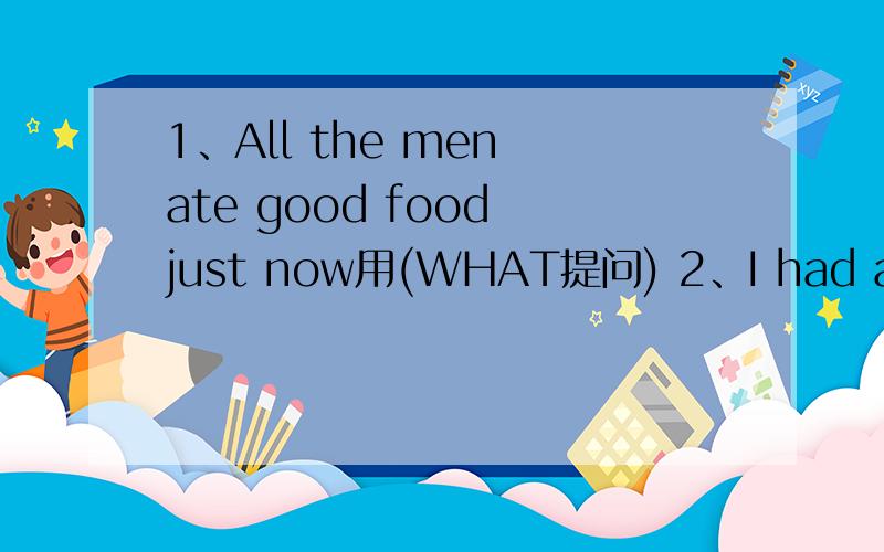 1、All the men ate good food just now用(WHAT提问) 2、I had a high fever yesterday .作答