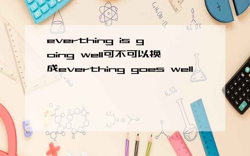 everthing is going well可不可以换成everthing goes well