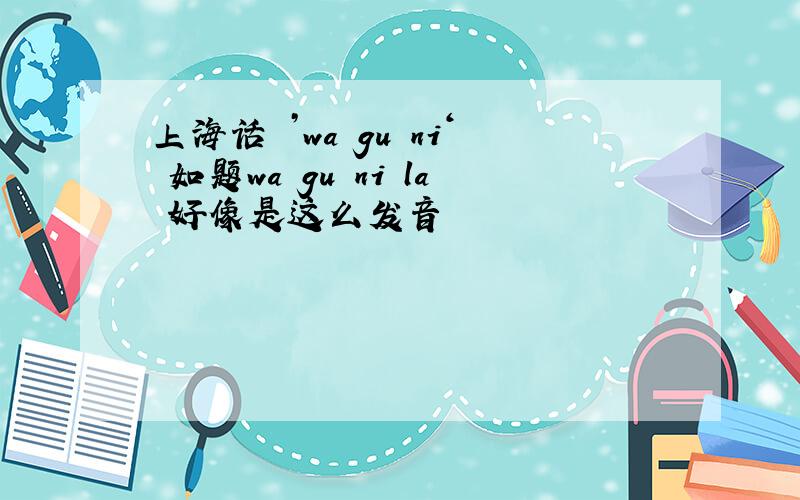 上海话 ’wa gu ni‘ 如题wa gu ni la 好像是这么发音