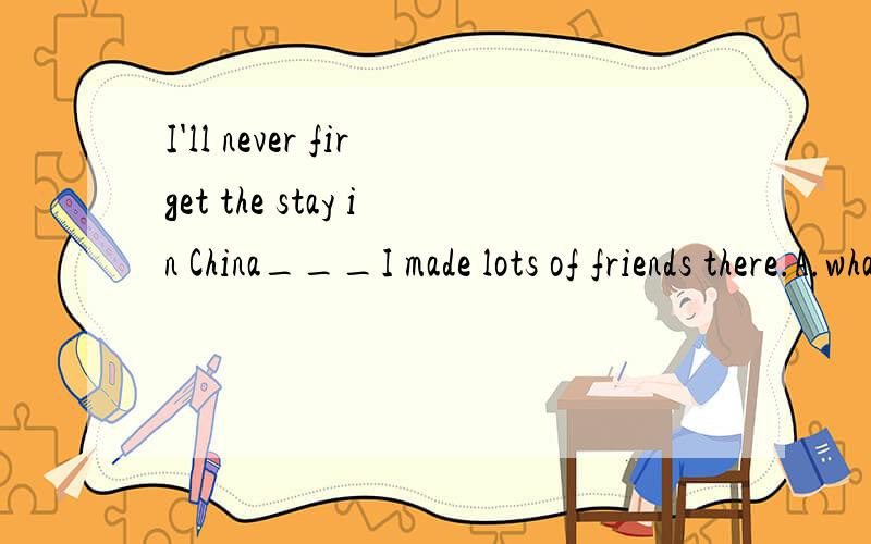 I'll never firget the stay in China___I made lots of friends there.A.what B.where C.which D.when