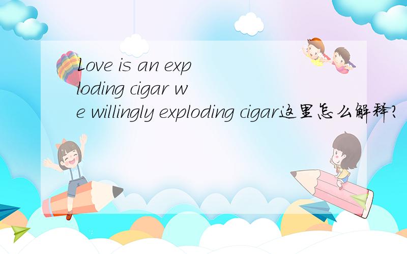 Love is an exploding cigar we willingly exploding cigar这里怎么解释?