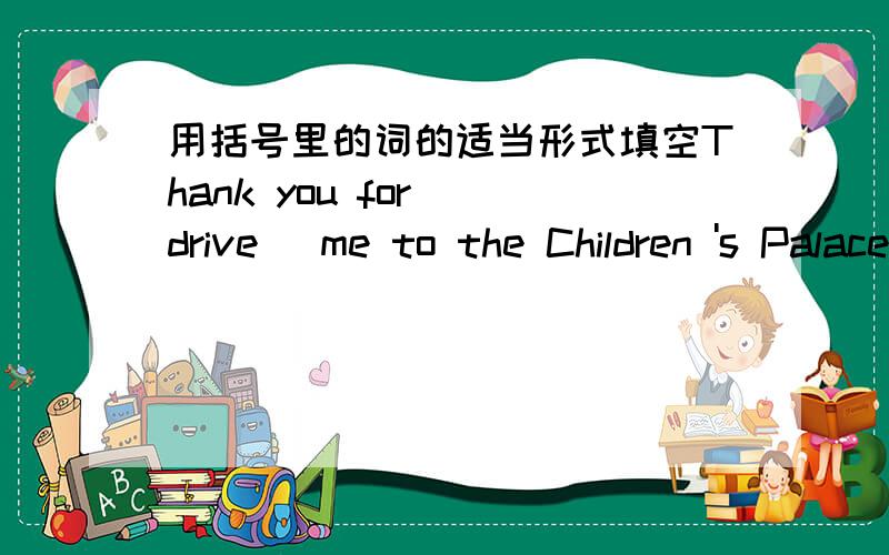 用括号里的词的适当形式填空Thank you for (drive) me to the Children 's Palace急要