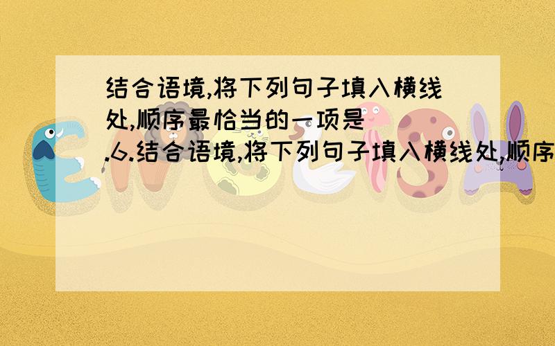 结合语境,将下列句子填入横线处,顺序最恰当的一项是（ ）.6.结合语境,将下列句子填入横线处,顺序最恰当的一项是（ ）.在世界文字之林,中国的汉字有着独特的魅力.汉字的特点及其功能,具