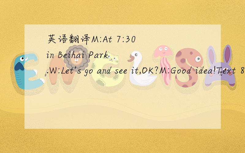 英语翻译M:At 7:30 in Beihai Park.W:Let's go and see it,OK?M:Good idea!Text 8W:Where were you yesterday?M:I was at home asleep.W:Asleep!I thought that you had to take an exam.M:I was sick.I had a fever.I couldn't get out of bed.W:You still look a