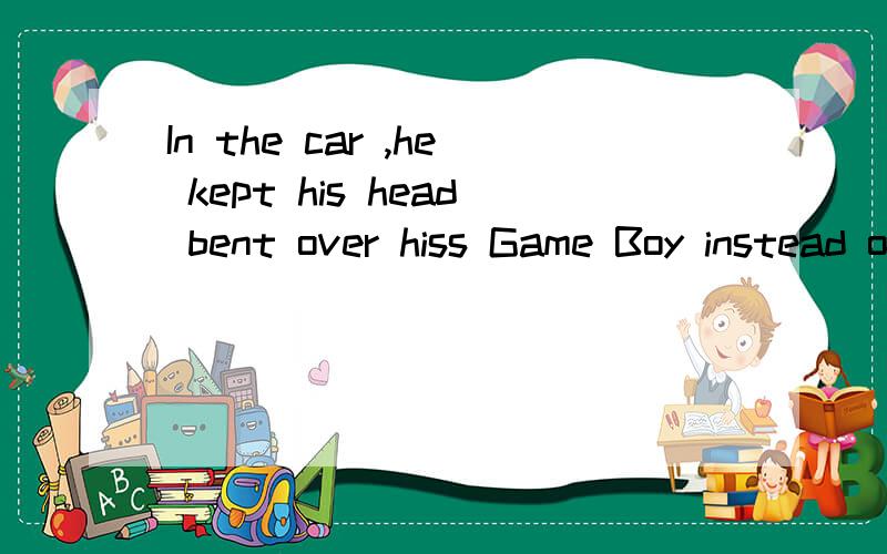 In the car ,he kept his head bent over hiss Game Boy instead of talking with me.这句话怎么翻译