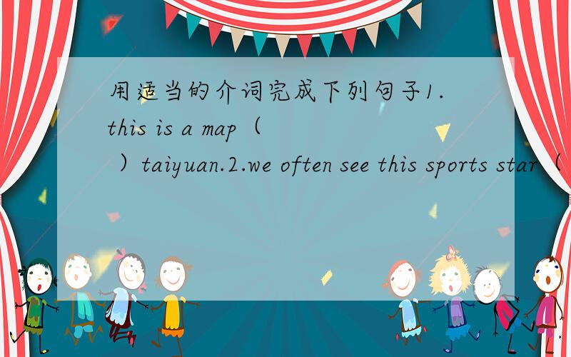用适当的介词完成下列句子1.this is a map（ ）taiyuan.2.we often see this sports star（ ）tv.3.what does he like（ ）fruit?4.what are these（　　)english?5.please take these pencil cases（ ）your sister.
