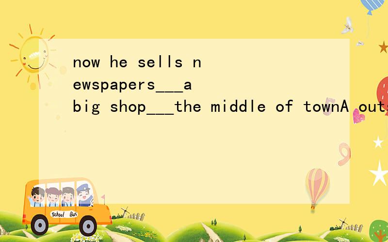 now he sells newspapers___a big shop___the middle of townA outside,inB out of,inC out,at D by,from