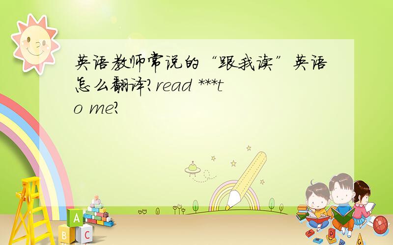 英语教师常说的“跟我读”英语怎么翻译?read ***to me?