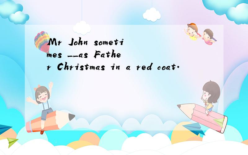 Mr John sometimes __as Father Christmas in a red coat.