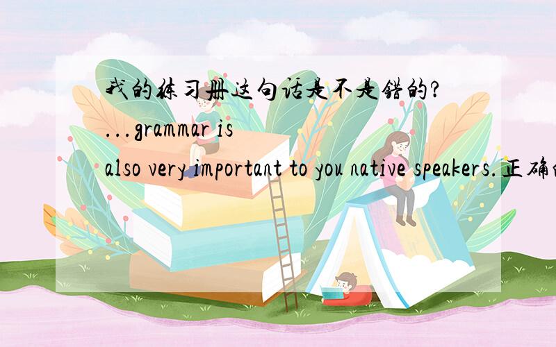 我的练习册这句话是不是错的?...grammar is also very important to you native speakers.正确的是?
