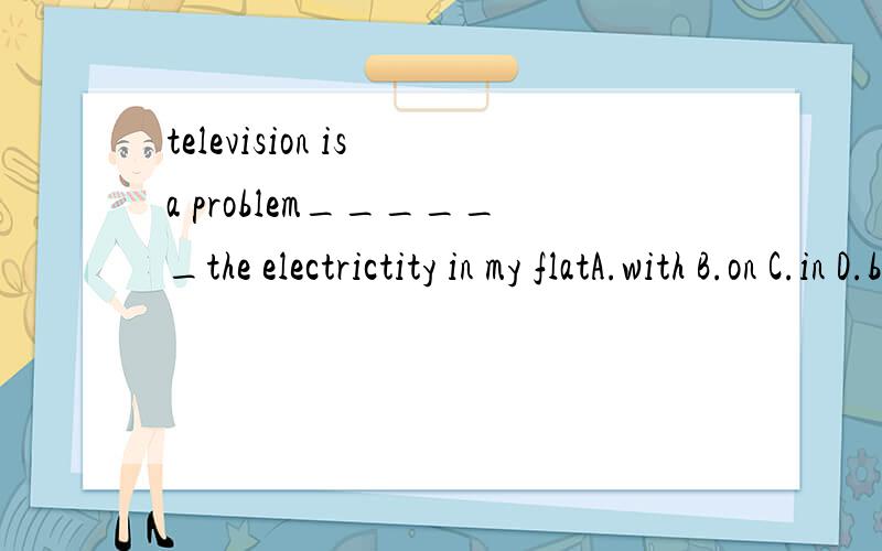 television is a problem______the electrictity in my flatA.with B.on C.in D.by应选哪个?