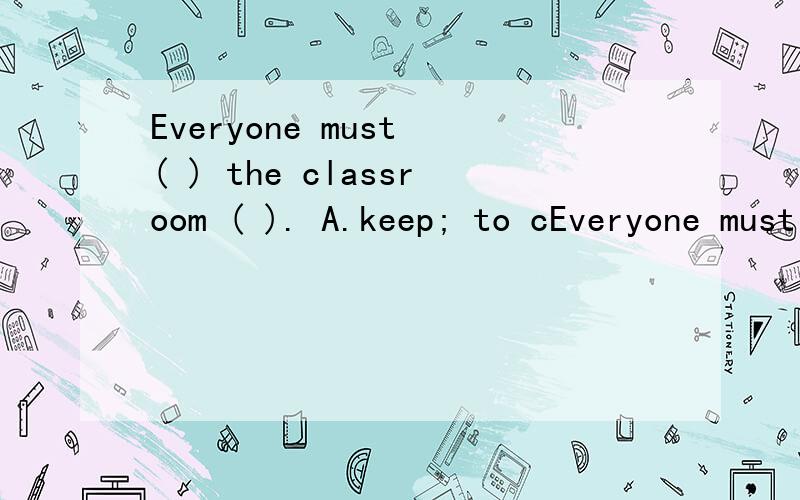 Everyone must ( ) the classroom ( ). A.keep; to cEveryone must ( ) the classroom ( ).A.keep; to clean B.keeps; to clean C.keeps; clean D.keep; clean