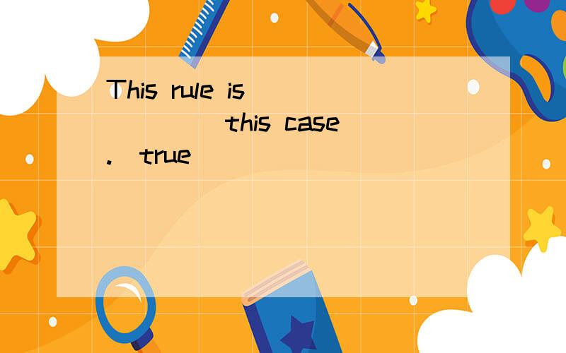 This rule is___ ___this case.(true)