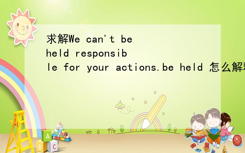 求解We can't be held responsible for your actions.be held 怎么解释?