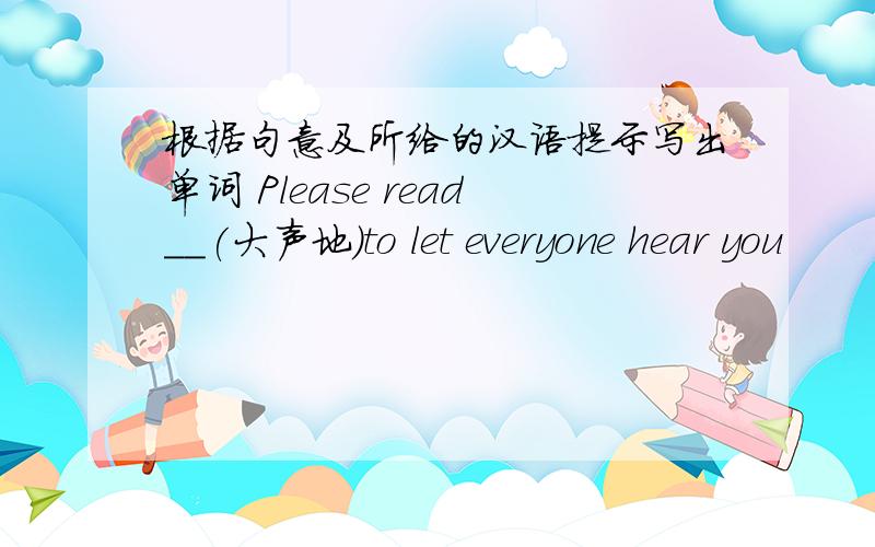 根据句意及所给的汉语提示写出单词 Please read__(大声地）to let everyone hear you
