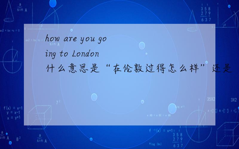 how are you going to London 什么意思是“在伦敦过得怎么样”还是“你是怎么去伦敦的”   求解啊