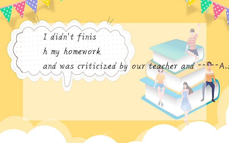 I didn't finish my homework and was criticized by our teacher and -----A.so did he B.nor did he C.it was with him 为什么