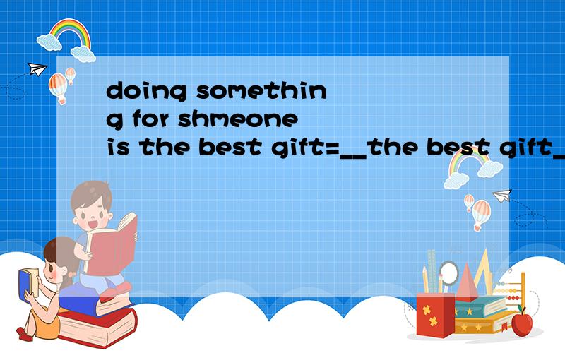 doing something for shmeone is the best gift=__the best gift__ __something for someone