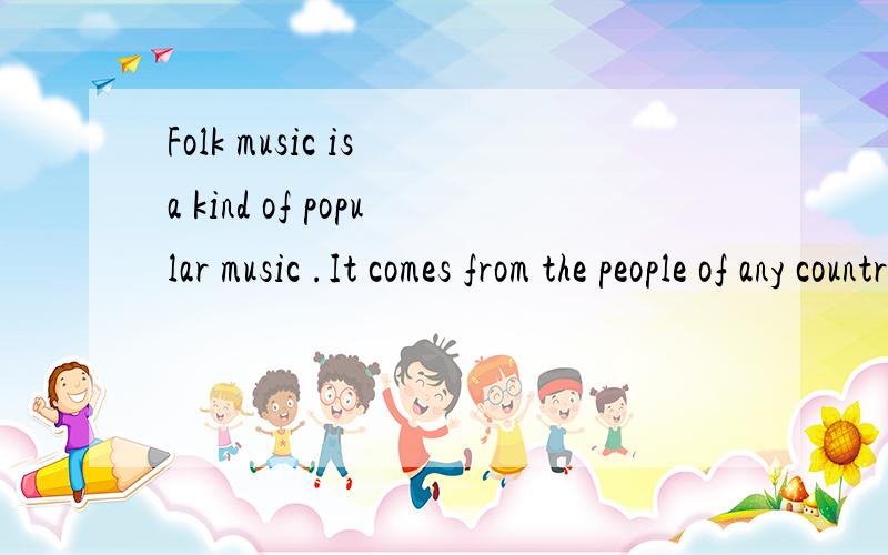Folk music is a kind of popular music .It comes from the people of any country .Folk singers sing songs 1 centuries ago and they also write 2 .They want to express their feelings about new things in the world today .The word folk 3 “people”.Folk
