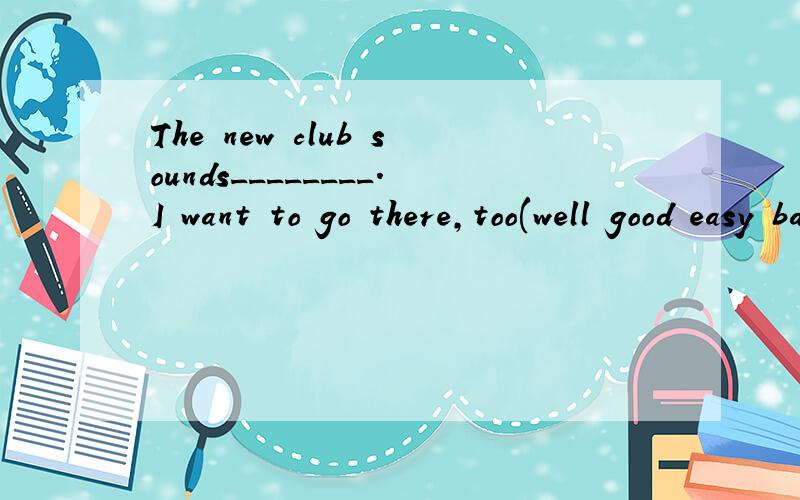 The new club sounds________.I want to go there,too(well good easy bad)填哪一个It's great _______you again (to see seeing sees see)填哪一个It's _______(好极了)to be a member of your club.