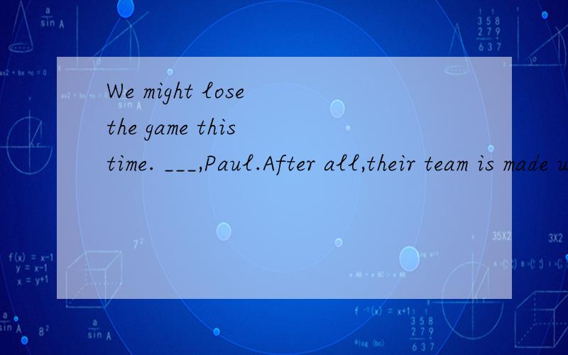 We might lose the game this time. ___,Paul.After all,their team is made up of better players.A.don't be so sure      B.That's all right      C.I am with you    D.It's hard to say多谢各位大神啦,要有解释哦我在B和C之间犹豫中......