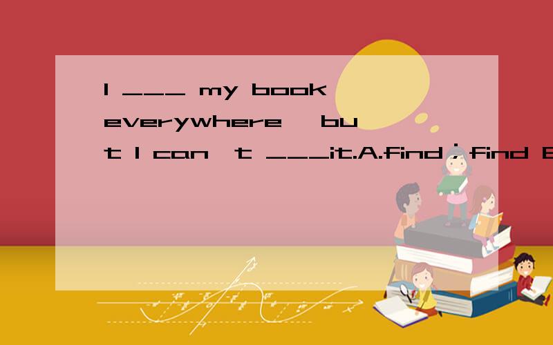 I ___ my book everywhere ,but I can't ___it.A.find；find B.look for；look at C.look for；find D.look at ；other