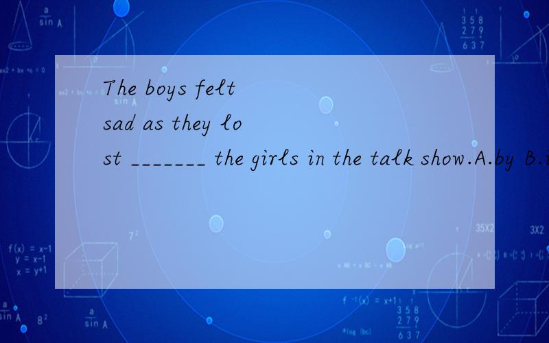 The boys felt sad as they lost _______ the girls in the talk show.A.by B.in C.to D.onThe boys felt sad as they lost _______ the girls inthe talk show.A.by B.in C.to D.on