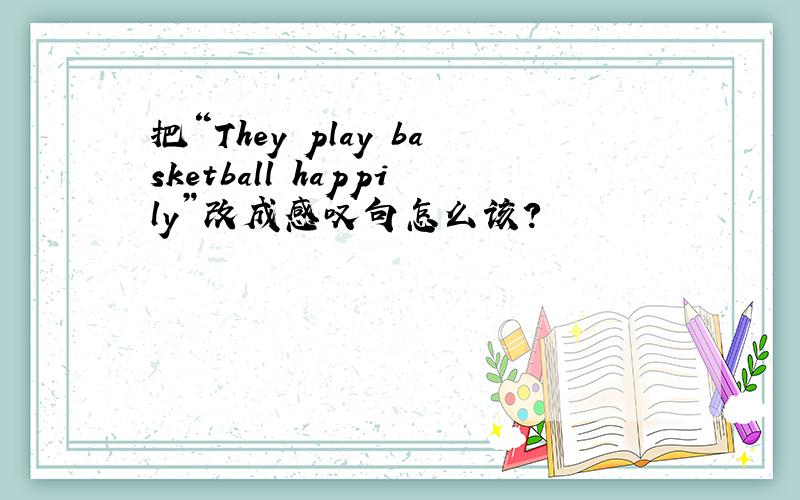 把“They play basketball happily”改成感叹句怎么该?