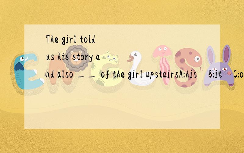 The girl told us his story and also __ of the girl upstairsA：his    B：it    C：one    D：that