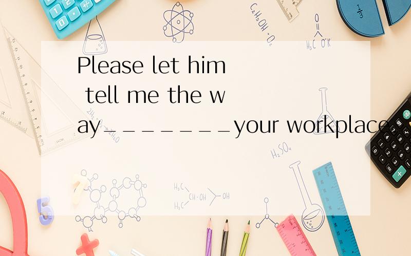 Please let him tell me the way_______your workplace.