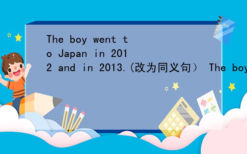 The boy went to Japan in 2012 and in 2013.(改为同义句） The boy has ___ to Japan ___.